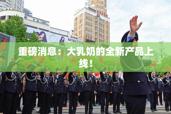 重磅消息：大乳奶的全新产品上线！