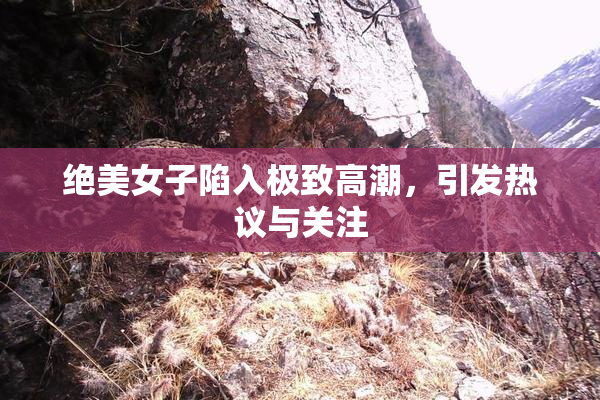 绝美女子陷入极致高潮，引发热议与关注