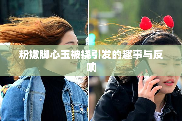 粉嫩脚心玉被挠引发的趣事与反响