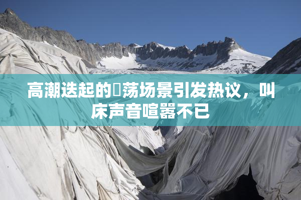 高潮迭起的婬荡场景引发热议，叫床声音喧嚣不已