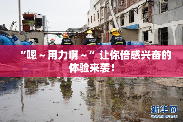 “嗯～用力啊～”让你倍感兴奋的体验来袭！