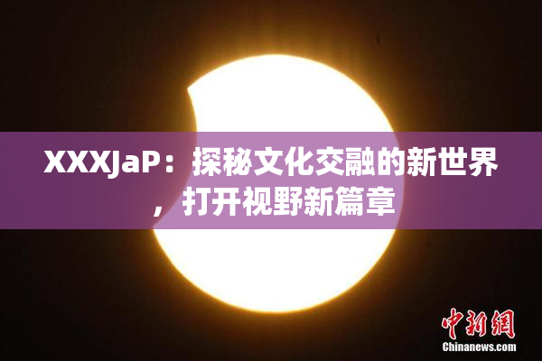 XXXJaP：探秘文化交融的新世界，打开视野新篇章