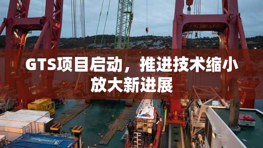 GTS项目启动，推进技术缩小放大新进展
