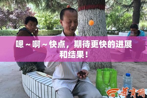 嗯～啊～快点，期待更快的进展和结果！