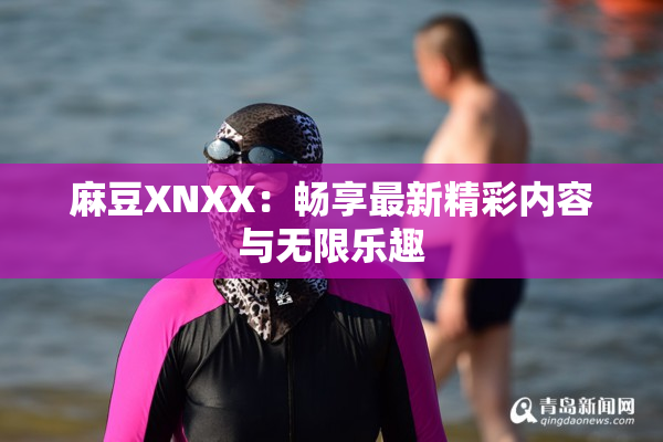 麻豆XNXX：畅享最新精彩内容与无限乐趣