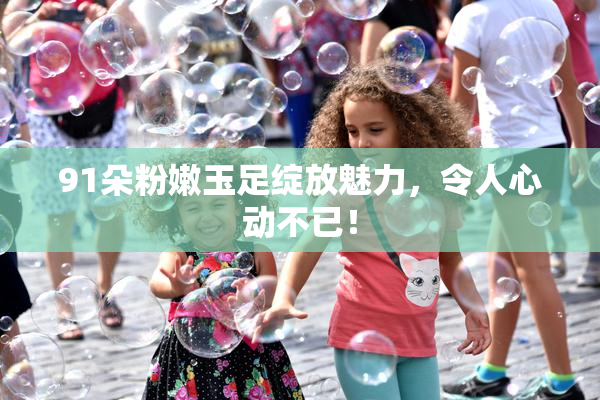 91朵粉嫩玉足绽放魅力，令人心动不已！