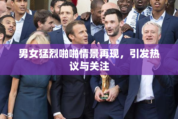 男女猛烈啪啪情景再现，引发热议与关注