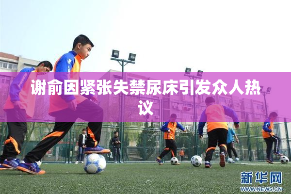 谢俞因紧张失禁尿床引发众人热议