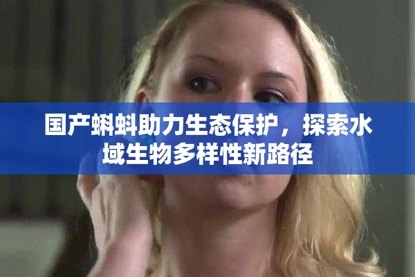 国产蝌蚪助力生态保护，探索水域生物多样性新路径