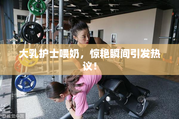 大乳护士喂奶，惊艳瞬间引发热议！