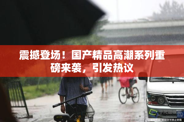 震撼登场！国产精品高潮系列重磅来袭，引发热议