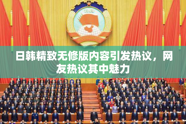 日韩精致无修版内容引发热议，网友热议其中魅力
