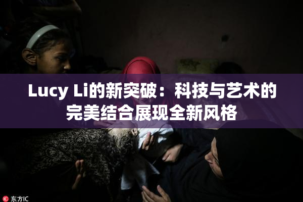 Lucy Li的新突破：科技与艺术的完美结合展现全新风格