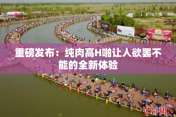 重磅发布：纯肉高H啪让人欲罢不能的全新体验