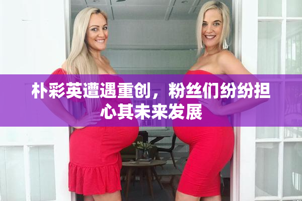 朴彩英遭遇重创，粉丝们纷纷担心其未来发展