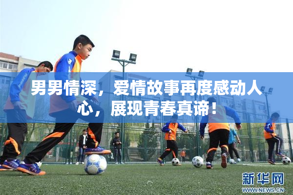 男男情深，爱情故事再度感动人心，展现青春真谛！