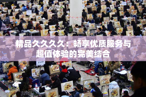 精品久久久久：畅享优质服务与超值体验的完美结合