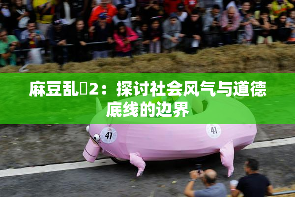 麻豆乱婬2：探讨社会风气与道德底线的边界