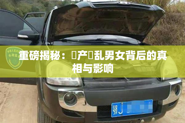 重磅揭秘：囯产婬乱男女背后的真相与影响