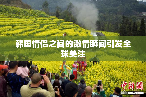 韩国情侣之间的激情瞬间引发全球关注