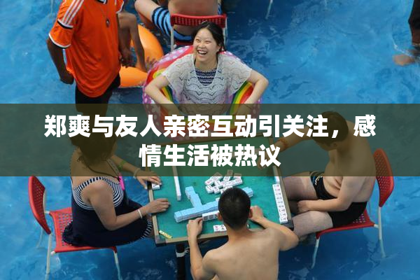 郑爽与友人亲密互动引关注，感情生活被热议