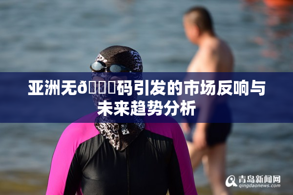 亚洲无🈚码引发的市场反响与未来趋势分析