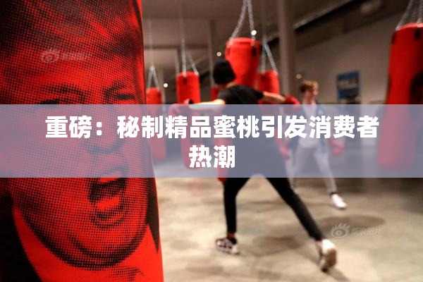 重磅：秘制精品蜜桃引发消费者热潮