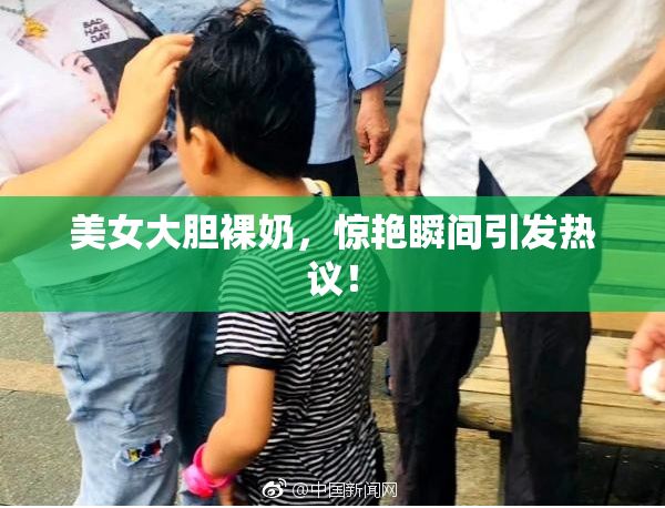 美女大胆裸奶，惊艳瞬间引发热议！