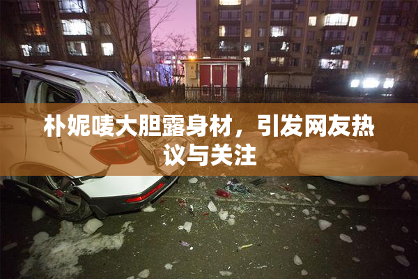 朴妮唛大胆露身材，引发网友热议与关注