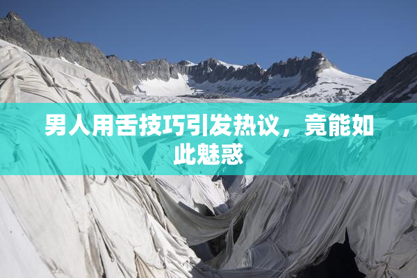 男人用舌技巧引发热议，竟能如此魅惑