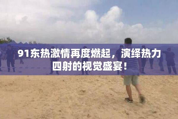 91东热激情再度燃起，演绎热力四射的视觉盛宴！