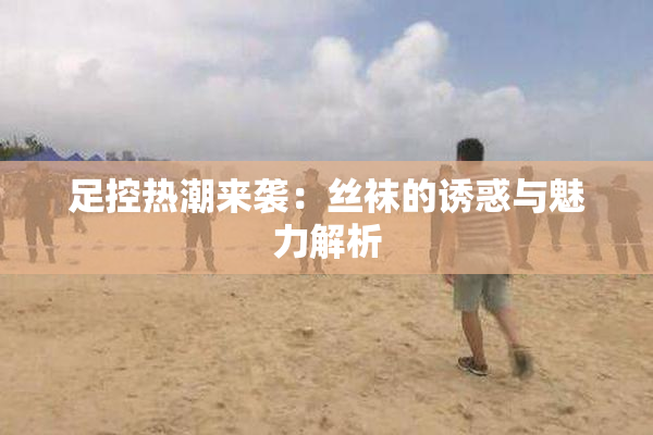 足控热潮来袭：丝袜的诱惑与魅力解析
