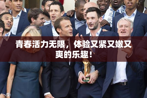 青春活力无限，体验又紧又嫩又爽的乐趣！
