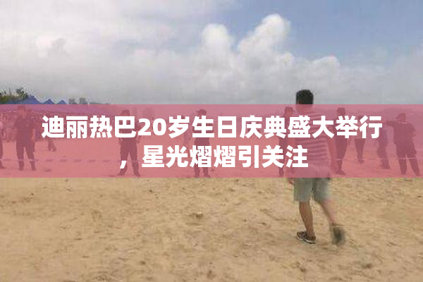 迪丽热巴20岁生日庆典盛大举行，星光熠熠引关注