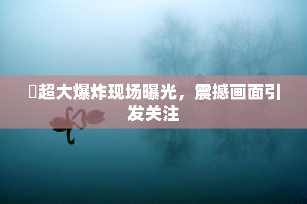 巜超大爆炸现场曝光，震撼画面引发关注