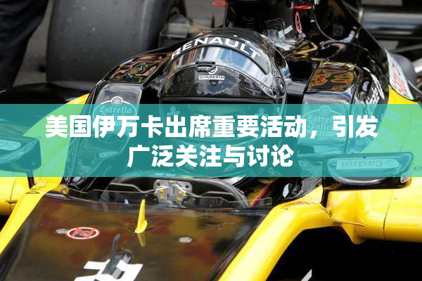 美国伊万卡出席重要活动，引发广泛关注与讨论