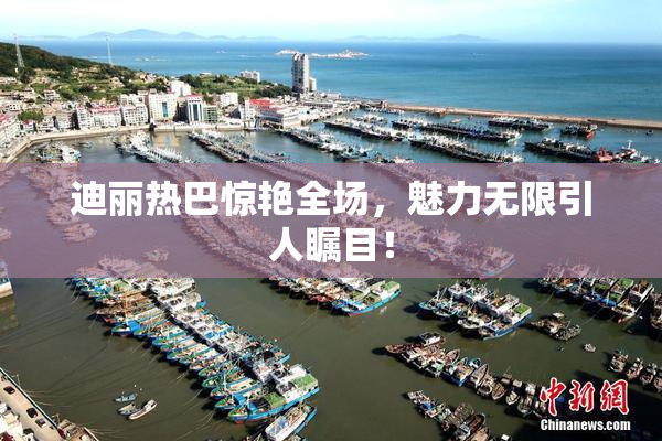 迪丽热巴惊艳全场，魅力无限引人瞩目！