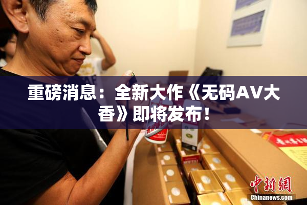 重磅消息：全新大作《无码AV大香》即将发布！