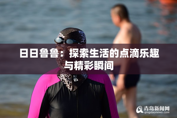 日日鲁鲁：探索生活的点滴乐趣与精彩瞬间