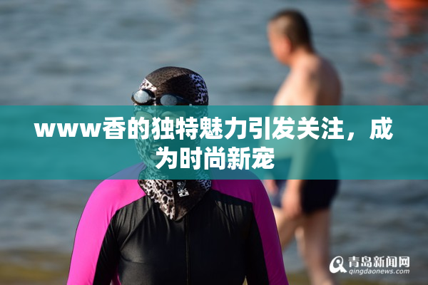 www香的独特魅力引发关注，成为时尚新宠