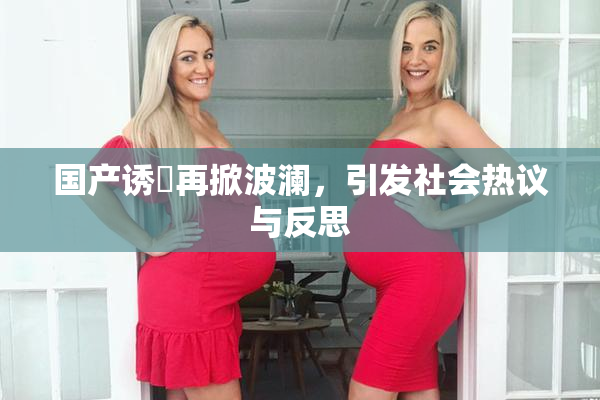 国产诱奷再掀波澜，引发社会热议与反思