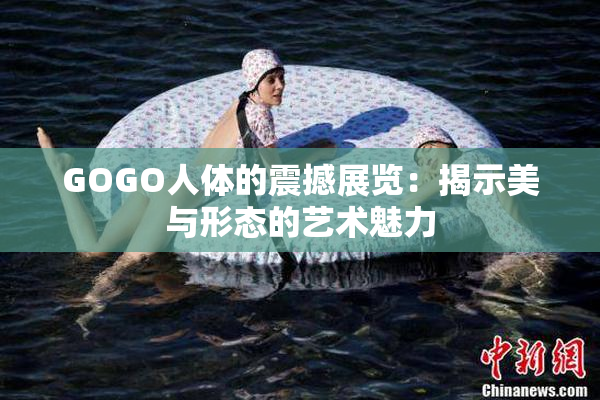 GOGO人体的震撼展览：揭示美与形态的艺术魅力