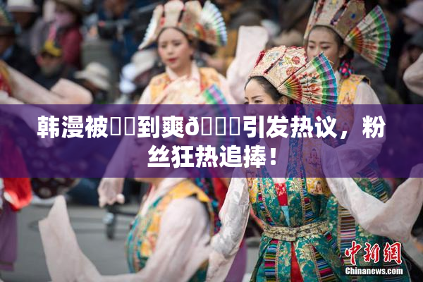 韩漫被❌‌到爽🔞引发热议，粉丝狂热追捧！