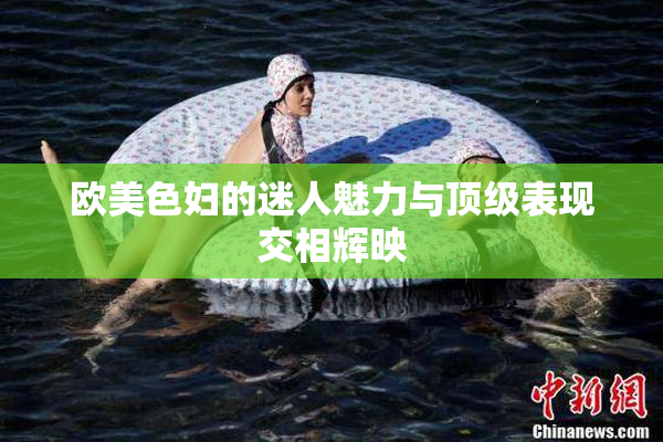 欧美色妇的迷人魅力与顶级表现交相辉映