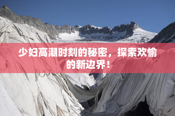 少妇高潮时刻的秘密，探索欢愉的新边界！