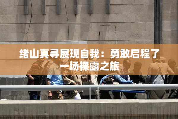 绪山真寻展现自我：勇敢启程了一场裸露之旅