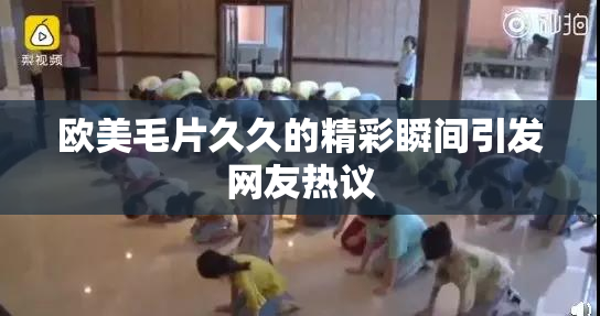 欧美毛片久久的精彩瞬间引发网友热议