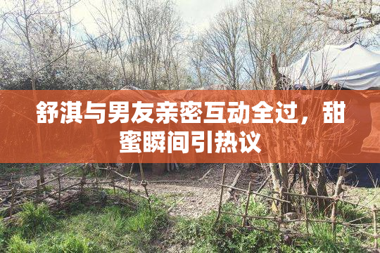 舒淇与男友亲密互动全过，甜蜜瞬间引热议