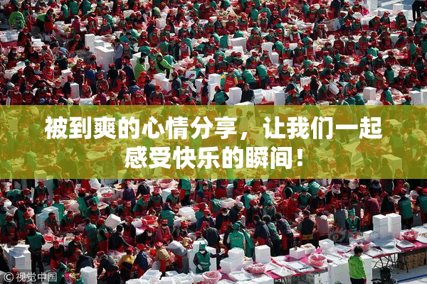 被到爽的心情分享，让我们一起感受快乐的瞬间！