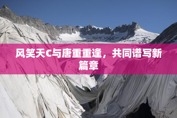 风笑天C与唐重重逢，共同谱写新篇章